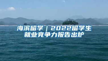 海濱留學(xué)｜2022留學(xué)生就業(yè)競爭力報告出爐