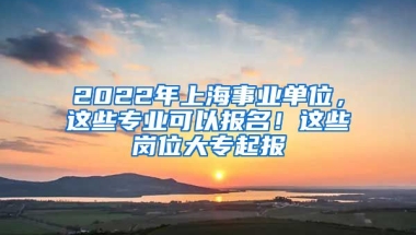 2022年上海事業(yè)單位，這些專業(yè)可以報名！這些崗位大專起報