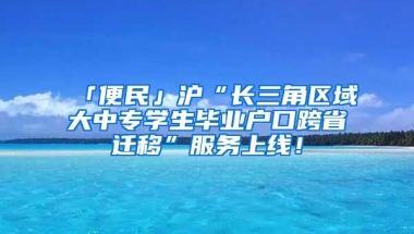 「便民」滬“長(zhǎng)三角區(qū)域大中專學(xué)生畢業(yè)戶口跨省遷移”服務(wù)上線！