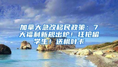 加拿大急改移民政策：7大福利新規(guī)出爐！狂搶留學(xué)生！送楓葉卡