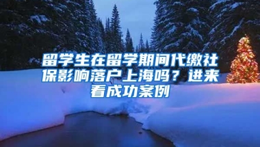 留學(xué)生在留學(xué)期間代繳社保影響落戶上海嗎？進(jìn)來看成功案例→