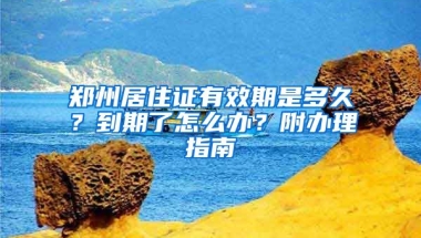 鄭州居住證有效期是多久？到期了怎么辦？附辦理指南