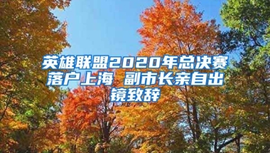 英雄聯(lián)盟2020年總決賽落戶上海 副市長親自出鏡致辭