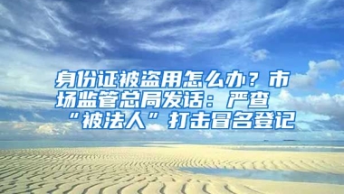 身份證被盜用怎么辦？市場(chǎng)監(jiān)管總局發(fā)話：嚴(yán)查“被法人”打擊冒名登記