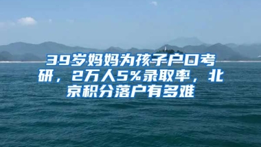 39歲媽媽為孩子戶口考研，2萬人5%錄取率，北京積分落戶有多難