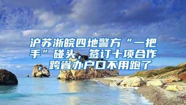 滬蘇浙皖四地警方“一把手”碰頭，簽訂十項(xiàng)合作，跨省辦戶口不用跑了