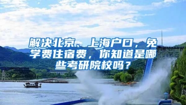 解決北京、上海戶口，免學(xué)費(fèi)住宿費(fèi)，你知道是哪些考研院校嗎？