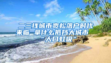 二三線城市寬松落戶時(shí)代來臨 拿什么抵擋大城市“人口虹吸”