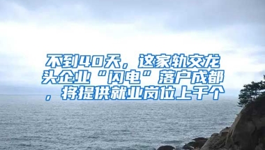 不到40天，這家軌交龍頭企業(yè)“閃電”落戶成都，將提供就業(yè)崗位上千個