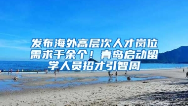 發(fā)布海外高層次人才崗位需求千余個！青島啟動留學(xué)人員招才引智周