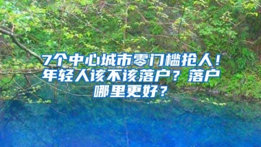 7個(gè)中心城市零門檻搶人！年輕人該不該落戶？落戶哪里更好？