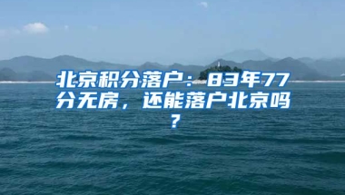 北京積分落戶：83年77分無房，還能落戶北京嗎？