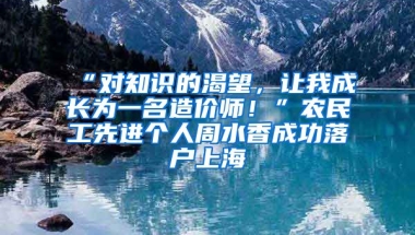 “對(duì)知識(shí)的渴望，讓我成長為一名造價(jià)師！”農(nóng)民工先進(jìn)個(gè)人周水香成功落戶上海