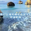 落戶上海究竟該選擇什么中級職稱