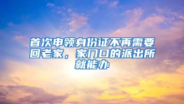 首次申領身份證不再需要回老家，家門口的派出所就能辦