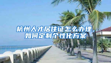 杭州人才居住證怎么辦理，如何定制個(gè)性化方案