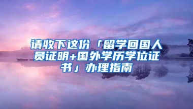 請收下這份「留學(xué)回國人員證明+國外學(xué)歷學(xué)位證書」辦理指南