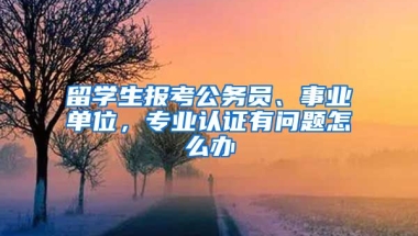 留學(xué)生報(bào)考公務(wù)員、事業(yè)單位，專業(yè)認(rèn)證有問題怎么辦