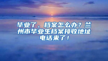 畢業(yè)了，檔案怎么辦？蘭州市畢業(yè)生檔案接收地址電話來(lái)了！