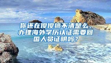 你還在傻傻搞不清楚么，辦理海外學(xué)歷認(rèn)證需要回國人員證明嗎？