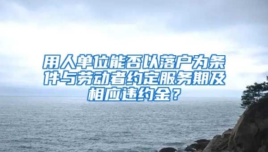 用人單位能否以落戶為條件與勞動者約定服務(wù)期及相應(yīng)違約金？