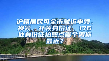 滬籍居民可全市就近申領(lǐng)、換領(lǐng)、補(bǔ)領(lǐng)身份證，176處身份證拍照點(diǎn)哪個(gè)離你最近？