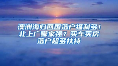 澳洲海歸回國落戶福利多！北上廣哪家強？買車買房落戶超多扶持