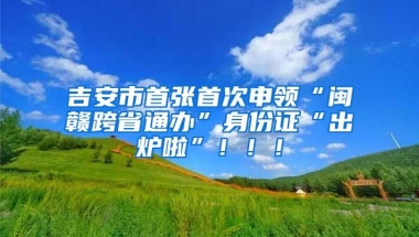 吉安市首張首次申領(lǐng)“閩贛跨省通辦”身份證“出爐啦”！??！