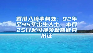 香港入境事務(wù)處：92年至95年出生人士，本月25日起可換領(lǐng)新智能身份證