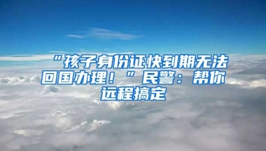 “孩子身份證快到期無法回國辦理！”民警：幫你遠程搞定