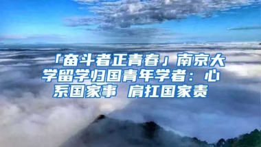 「奮斗者正青春」南京大學(xué)留學(xué)歸國(guó)青年學(xué)者：心系國(guó)家事 肩扛國(guó)家責(zé)