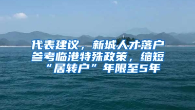 代表建議，新城人才落戶參考臨港特殊政策，縮短“居轉(zhuǎn)戶”年限至5年