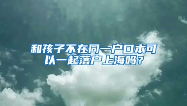 和孩子不在同一戶口本可以一起落戶上海嗎？