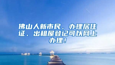 佛山人新市民，辦理居住證、出租屋登記可以網(wǎng)上辦理！