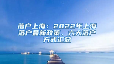 落戶上海：2022年上海落戶最新政策，六大落戶方式匯總