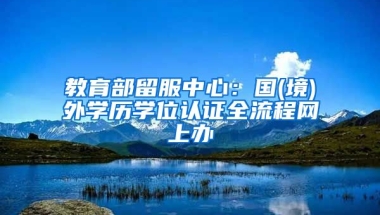 教育部留服中心：國(境)外學歷學位認證全流程網(wǎng)上辦