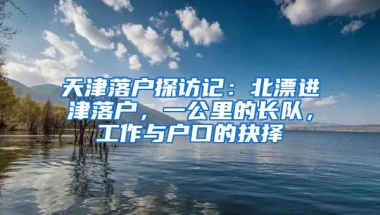 天津落戶探訪記：北漂進津落戶，一公里的長隊，工作與戶口的抉擇