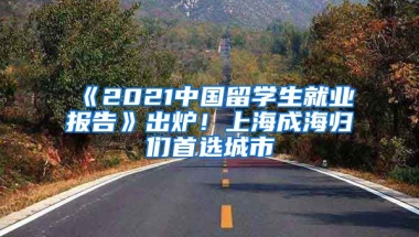 《2021中國(guó)留學(xué)生就業(yè)報(bào)告》出爐！上海成海歸們首選城市