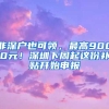 非深戶也可領(lǐng)，最高9000元！深圳下周起這份補貼開始申報