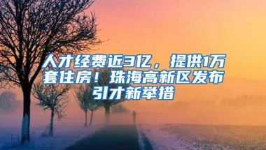 人才經(jīng)費近3億，提供1萬套住房！珠海高新區(qū)發(fā)布引才新舉措