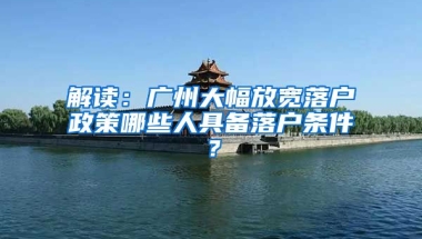 解讀：廣州大幅放寬落戶政策哪些人具備落戶條件？