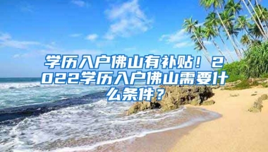 學歷入戶佛山有補貼！2022學歷入戶佛山需要什么條件？