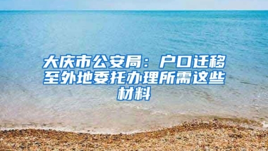 大慶市公安局：戶(hù)口遷移至外地委托辦理所需這些材料