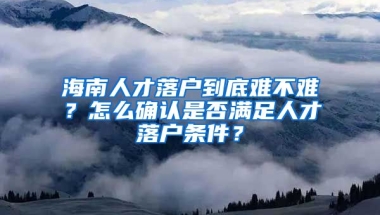 海南人才落戶(hù)到底難不難？怎么確認(rèn)是否滿(mǎn)足人才落戶(hù)條件？