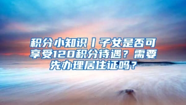 積分小知識丨子女是否可享受120積分待遇？需要先辦理居住證嗎？