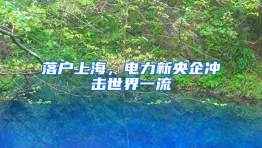 落戶上海，電力新央企沖擊世界一流