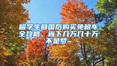 留學(xué)生回國(guó)后購(gòu)買免稅車全攻略，省下幾萬(wàn)幾十萬(wàn)不是夢(mèng)~