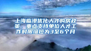 上海臨港優(yōu)化人才購房政策，重點(diǎn)支持單位人才工作時(shí)限縮短為3至6個月