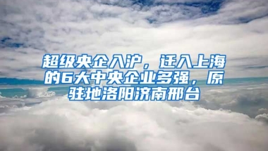 超級央企入滬，遷入上海的6大中央企業(yè)多強(qiáng)，原駐地洛陽濟(jì)南邢臺