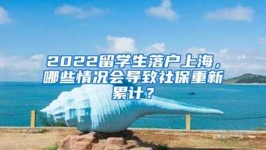 2022留學生落戶上海，哪些情況會導致社保重新累計？